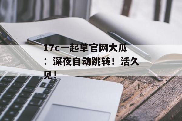 17c一起草官网大瓜：深夜自动跳转！活久见！