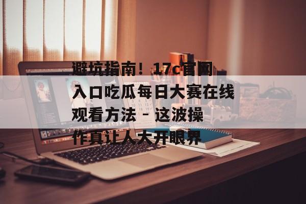 避坑指南！17c官网入口吃瓜每日大赛在线观看方法 - 这波操作真让人大开眼界