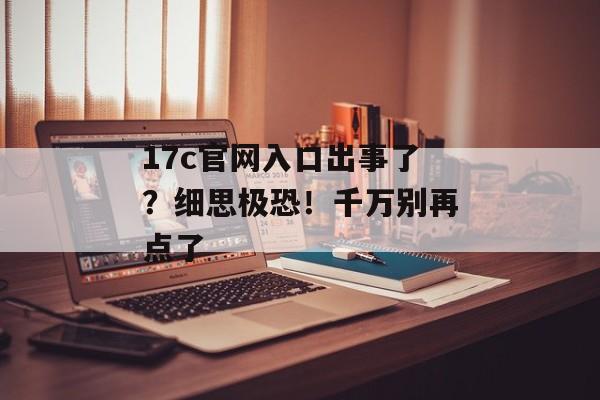 17c官网入口出事了？细思极恐！千万别再点了
