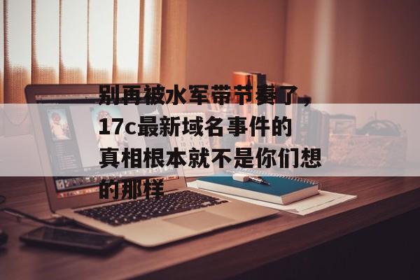 别再被水军带节奏了，17c最新域名事件的真相根本就不是你们想的那样