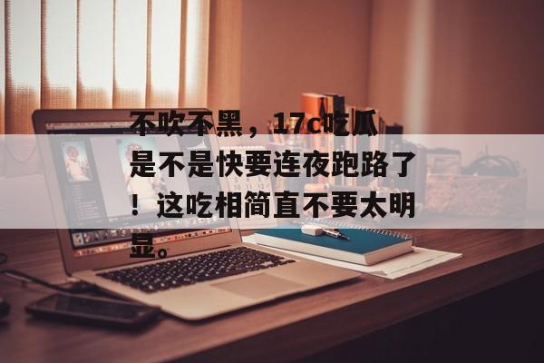 不吹不黑，17c吃瓜是不是快要连夜跑路了！这吃相简直不要太明显。