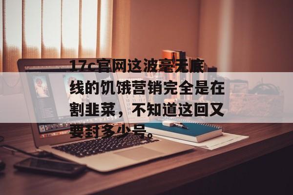17c官网这波毫无底线的饥饿营销完全是在割韭菜，不知道这回又要封多少号。