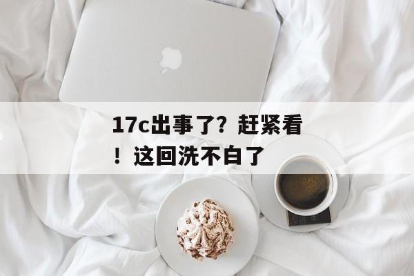 17c出事了？赶紧看！这回洗不白了