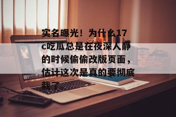 实名曝光！为什么17c吃瓜总是在夜深人静的时候偷偷改版页面，估计这次是真的要彻底栽了。