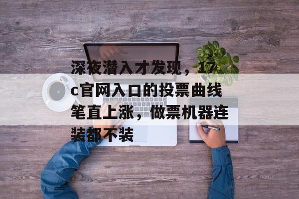 深夜潜入才发现，17c官网入口的投票曲线笔直上涨，做票机器连装都不装