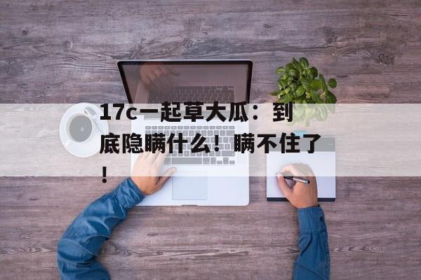 17c一起草大瓜：到底隐瞒什么！瞒不住了！