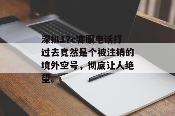 深扒17c客服电话打过去竟然是个被注销的境外空号，彻底让人绝望。