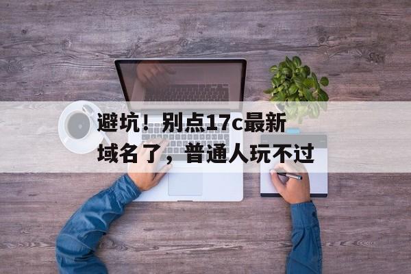避坑！别点17c最新域名了，普通人玩不过