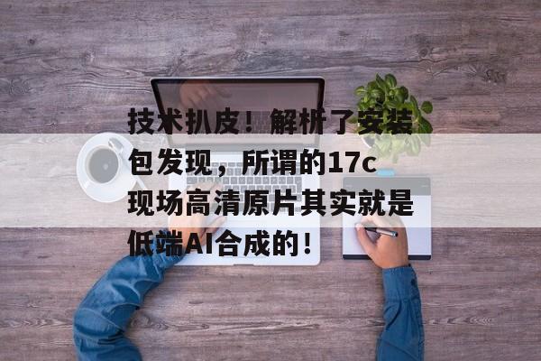 技术扒皮！解析了安装包发现，所谓的17c现场高清原片其实就是低端AI合成的！