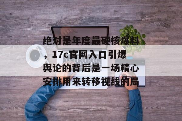 绝对是年度最硬核爆料，17c官网入口引爆舆论的背后是一场精心安排用来转移视线的局