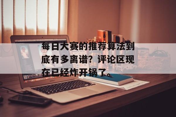 每日大赛的推荐算法到底有多离谱？评论区现在已经炸开锅了。