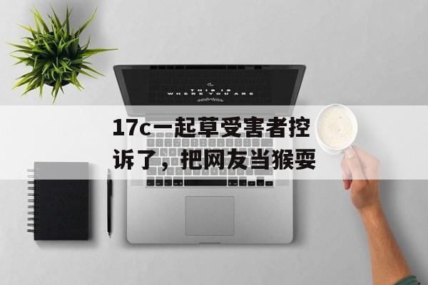 17c一起草受害者控诉了，把网友当猴耍