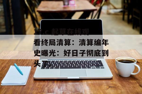 17.c 起草在线观看终局清算：清算编年史曝光：好日子彻底到头了。