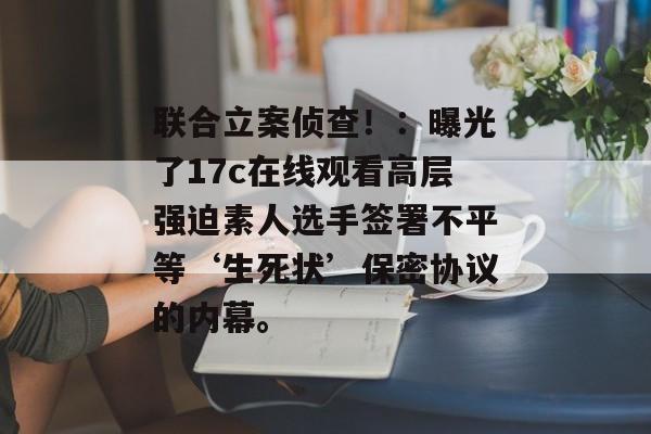 联合立案侦查！：曝光了17c在线观看高层强迫素人选手签署不平等‘生死状’保密协议的内幕。