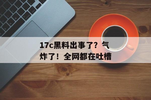 17c黑料出事了？气炸了！全网都在吐槽
