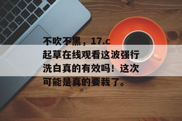 不吹不黑，17.c 起草在线观看这波强行洗白真的有效吗！这次可能是真的要栽了。