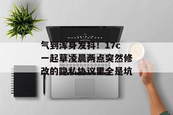 气到浑身发抖！17c一起草凌晨两点突然修改的隐私协议里全是坑