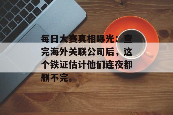每日大赛真相曝光：查完海外关联公司后，这个铁证估计他们连夜都删不完。
