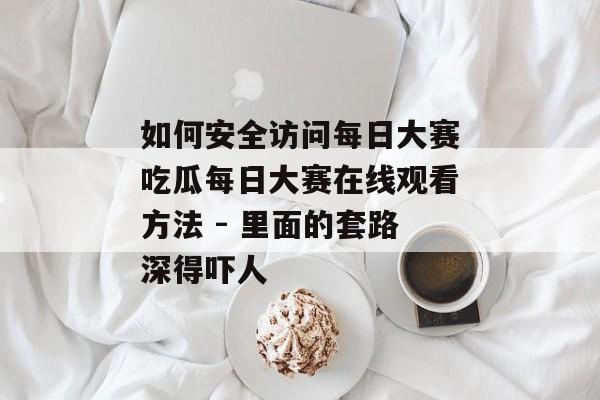 如何安全访问每日大赛吃瓜每日大赛在线观看方法 - 里面的套路深得吓人