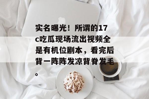 实名曝光！所谓的17c吃瓜现场流出视频全是有机位剧本，看完后背一阵阵发凉背脊发毛。