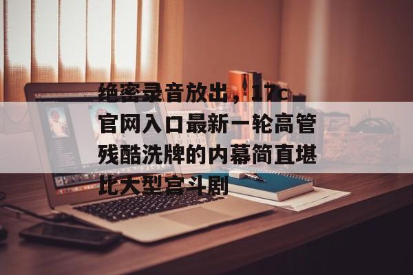 绝密录音放出，17c官网入口最新一轮高管残酷洗牌的内幕简直堪比大型宫斗剧