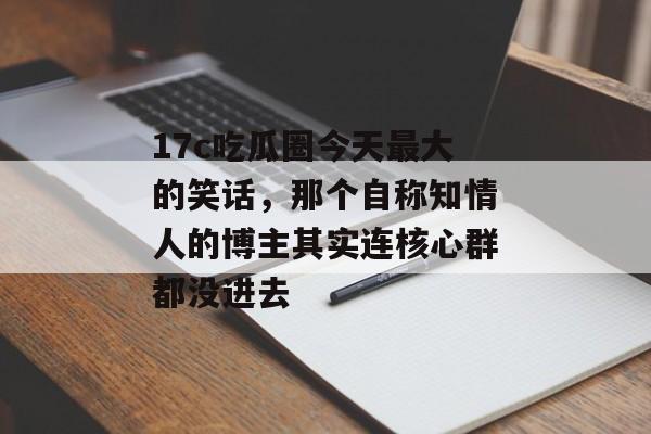 17c吃瓜圈今天最大的笑话，那个自称知情人的博主其实连核心群都没进去