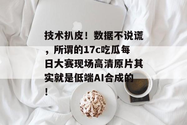 技术扒皮！数据不说谎，所谓的17c吃瓜每日大赛现场高清原片其实就是低端AI合成的！