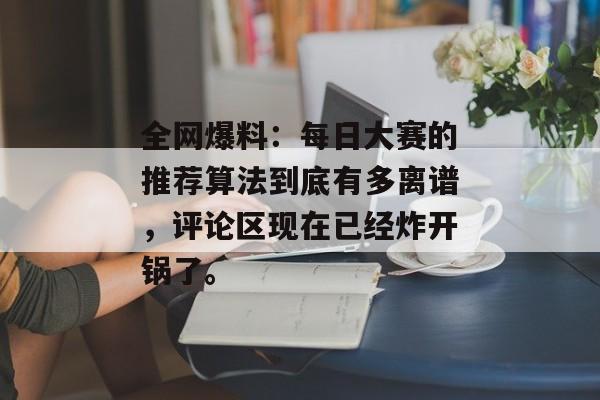 全网爆料：每日大赛的推荐算法到底有多离谱，评论区现在已经炸开锅了。