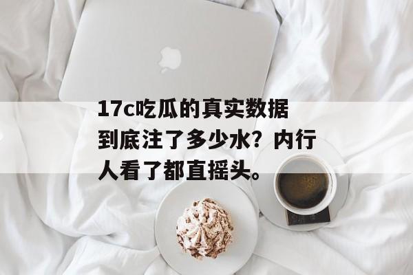 17c吃瓜的真实数据到底注了多少水？内行人看了都直摇头。