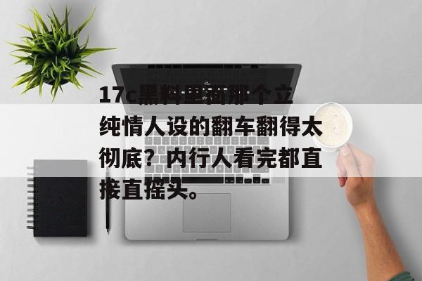 17c黑料里面那个立纯情人设的翻车翻得太彻底？内行人看完都直接直摇头。