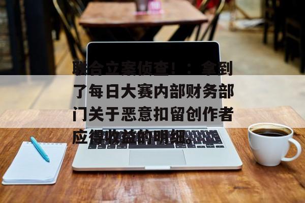 联合立案侦查！：拿到了每日大赛内部财务部门关于恶意扣留创作者应得收益的明细。