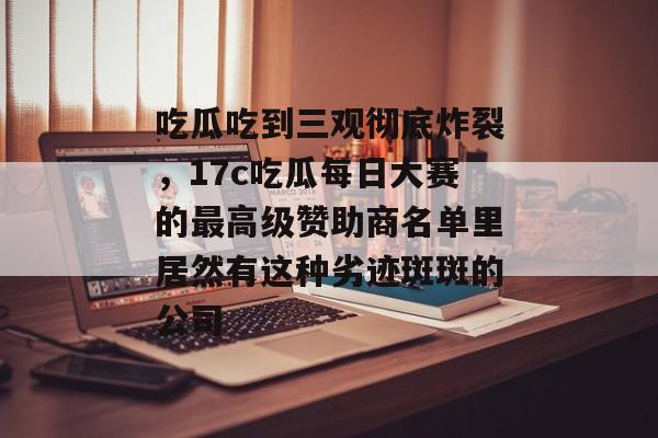 吃瓜吃到三观彻底炸裂，17c吃瓜每日大赛的最高级赞助商名单里居然有这种劣迹斑斑的公司