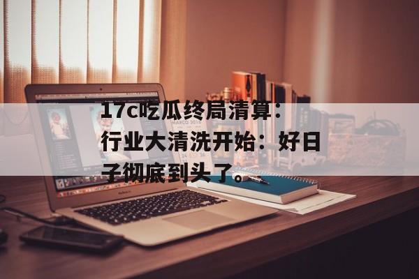 17c吃瓜终局清算：行业大清洗开始：好日子彻底到头了。