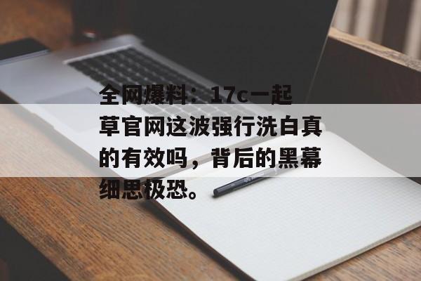 全网爆料：17c一起草官网这波强行洗白真的有效吗，背后的黑幕细思极恐。