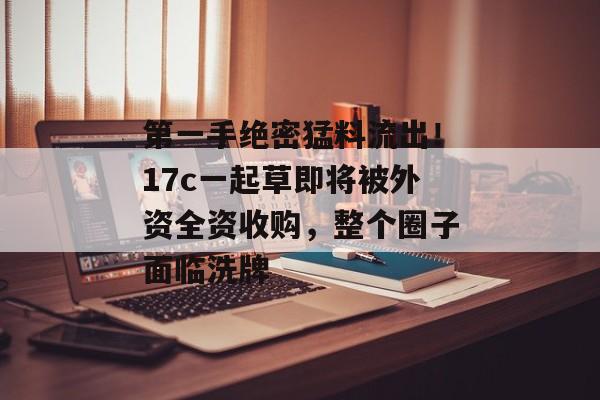 第一手绝密猛料流出！17c一起草即将被外资全资收购，整个圈子面临洗牌