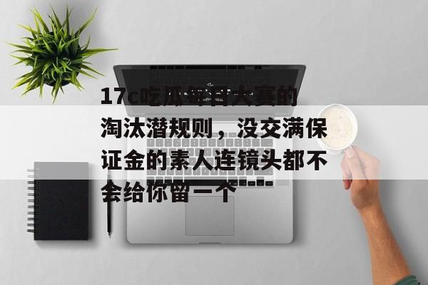 17c吃瓜每日大赛的淘汰潜规则，没交满保证金的素人连镜头都不会给你留一个